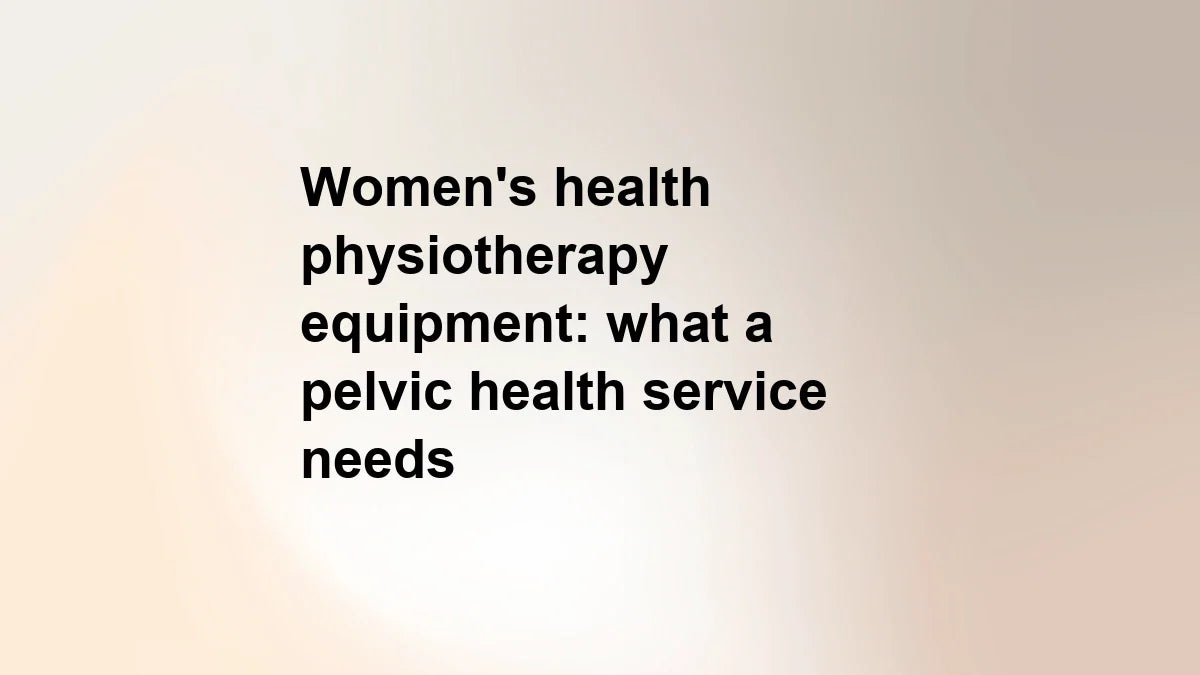 Women's health physiotherapy equipment: what a pelvic health service actually needs